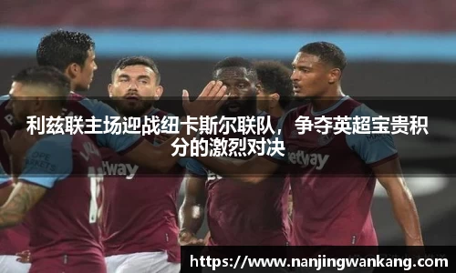 利兹联主场迎战纽卡斯尔联队，争夺英超宝贵积分的激烈对决
